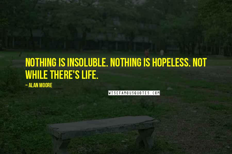 Alan Moore Quotes: Nothing is insoluble. Nothing is hopeless. Not while there's life.