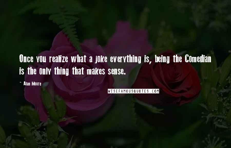 Alan Moore Quotes: Once you realize what a joke everything is, being the Comedian is the only thing that makes sense.