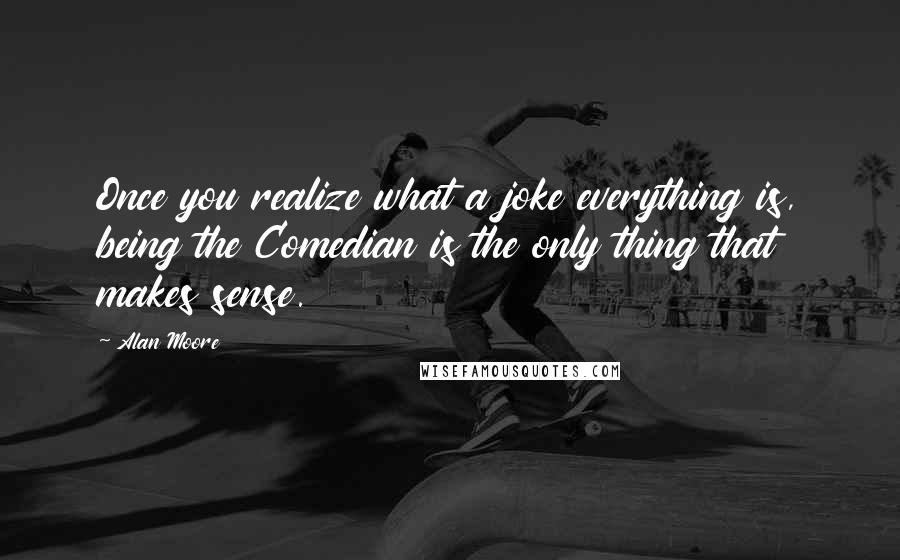 Alan Moore Quotes: Once you realize what a joke everything is, being the Comedian is the only thing that makes sense.