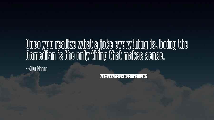 Alan Moore Quotes: Once you realize what a joke everything is, being the Comedian is the only thing that makes sense.