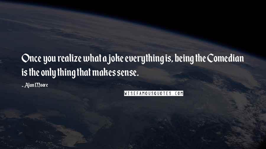 Alan Moore Quotes: Once you realize what a joke everything is, being the Comedian is the only thing that makes sense.