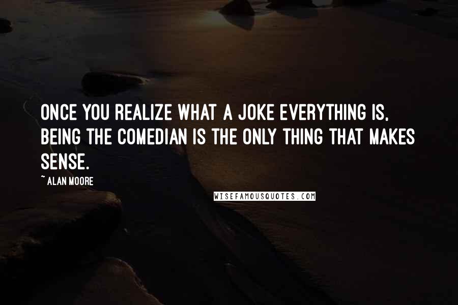 Alan Moore Quotes: Once you realize what a joke everything is, being the Comedian is the only thing that makes sense.