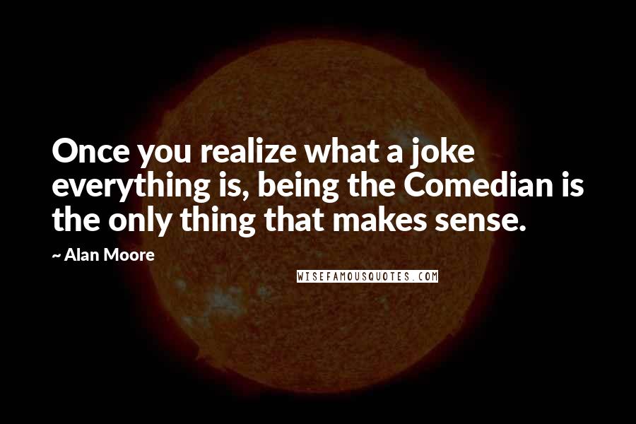 Alan Moore Quotes: Once you realize what a joke everything is, being the Comedian is the only thing that makes sense.