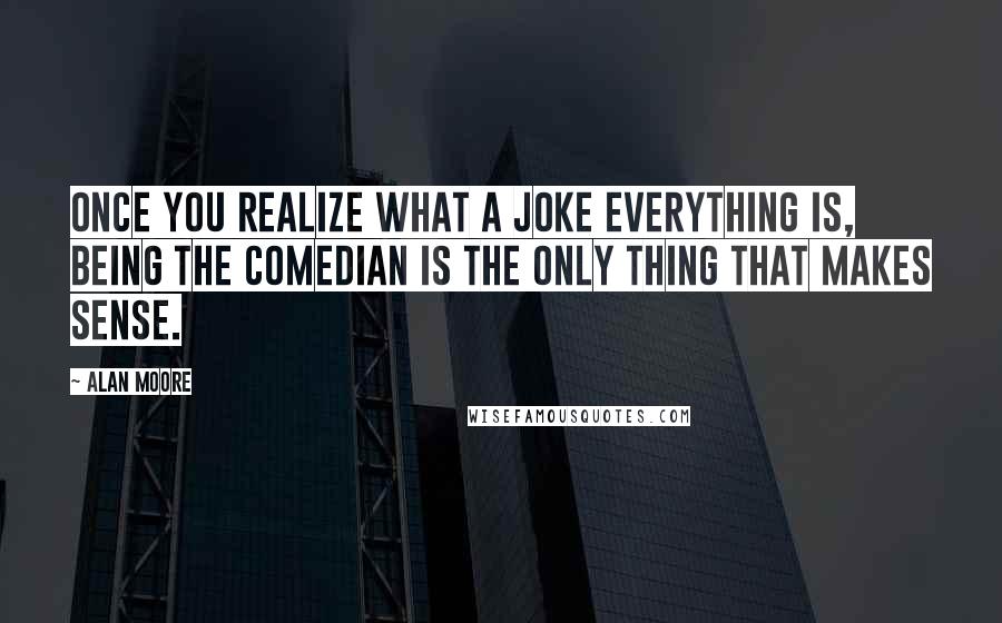 Alan Moore Quotes: Once you realize what a joke everything is, being the Comedian is the only thing that makes sense.