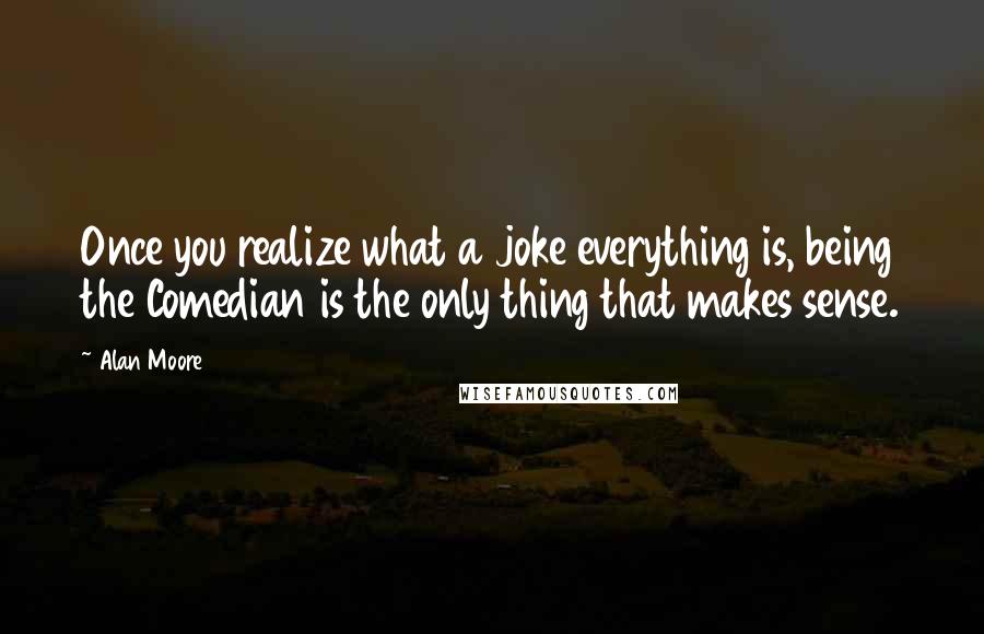 Alan Moore Quotes: Once you realize what a joke everything is, being the Comedian is the only thing that makes sense.