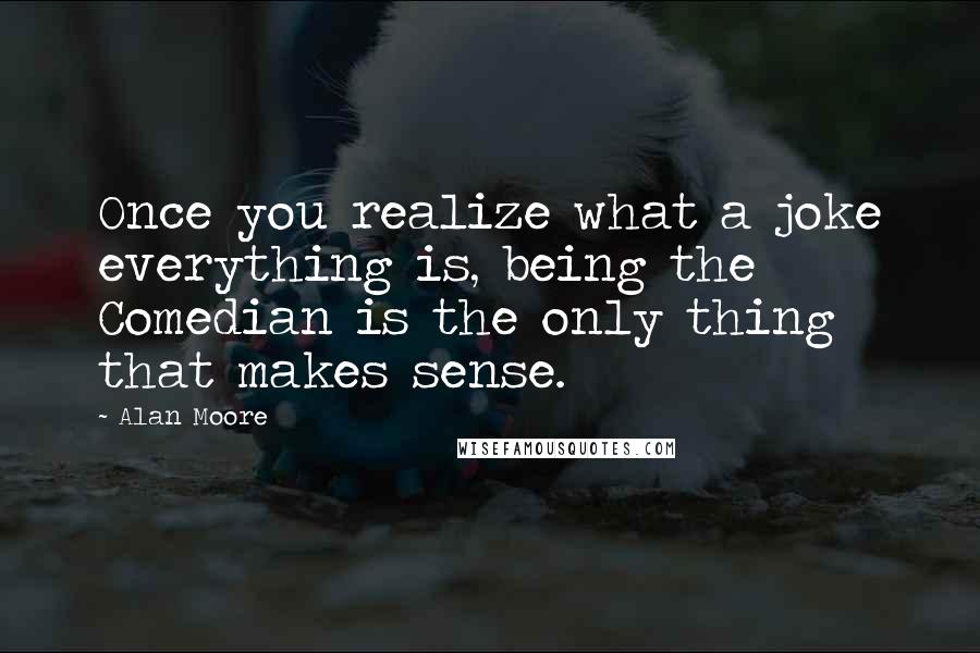 Alan Moore Quotes: Once you realize what a joke everything is, being the Comedian is the only thing that makes sense.