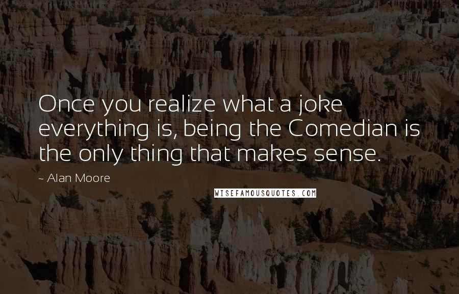 Alan Moore Quotes: Once you realize what a joke everything is, being the Comedian is the only thing that makes sense.