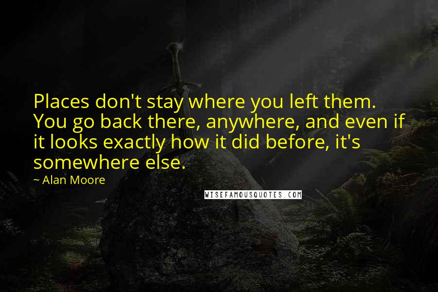 Alan Moore Quotes: Places don't stay where you left them. You go back there, anywhere, and even if it looks exactly how it did before, it's somewhere else.