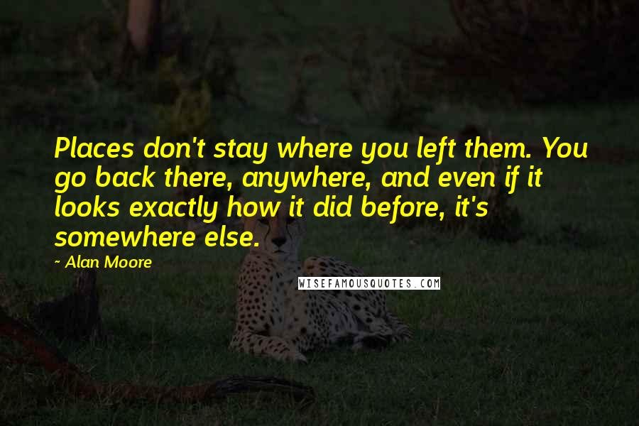 Alan Moore Quotes: Places don't stay where you left them. You go back there, anywhere, and even if it looks exactly how it did before, it's somewhere else.