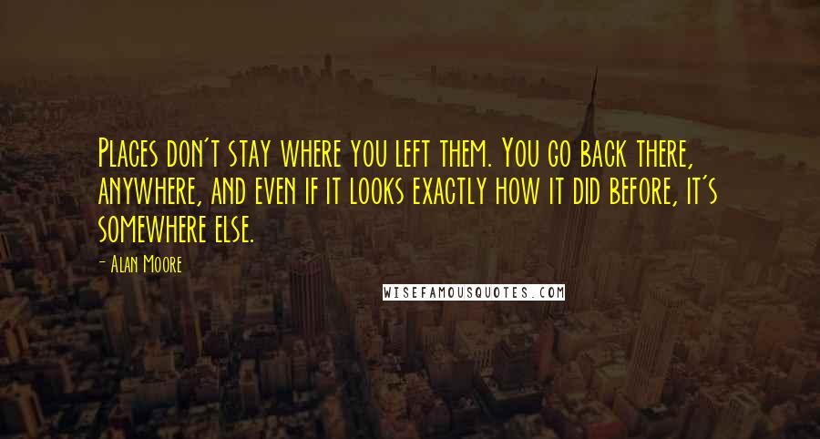 Alan Moore Quotes: Places don't stay where you left them. You go back there, anywhere, and even if it looks exactly how it did before, it's somewhere else.