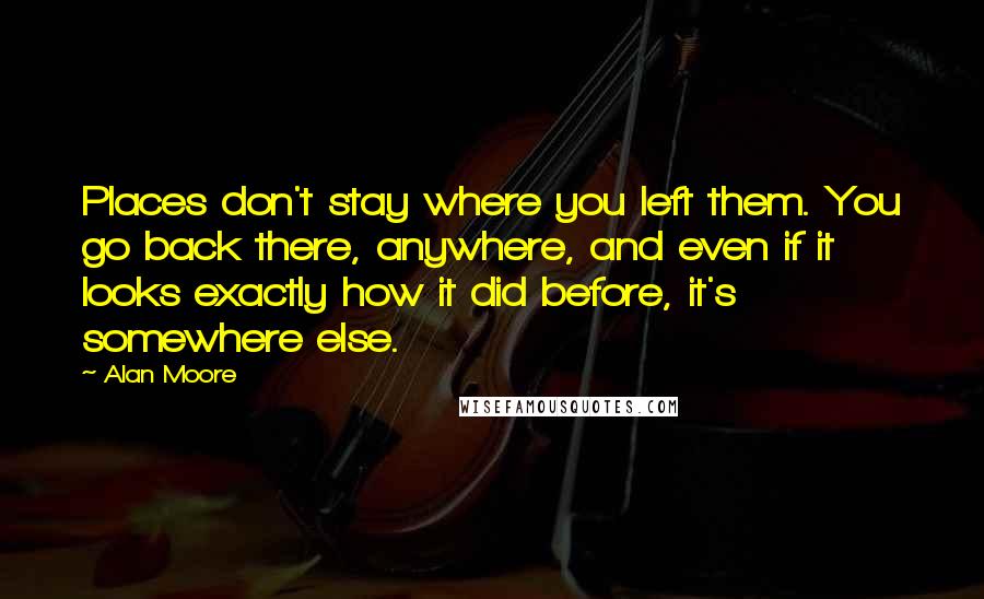 Alan Moore Quotes: Places don't stay where you left them. You go back there, anywhere, and even if it looks exactly how it did before, it's somewhere else.