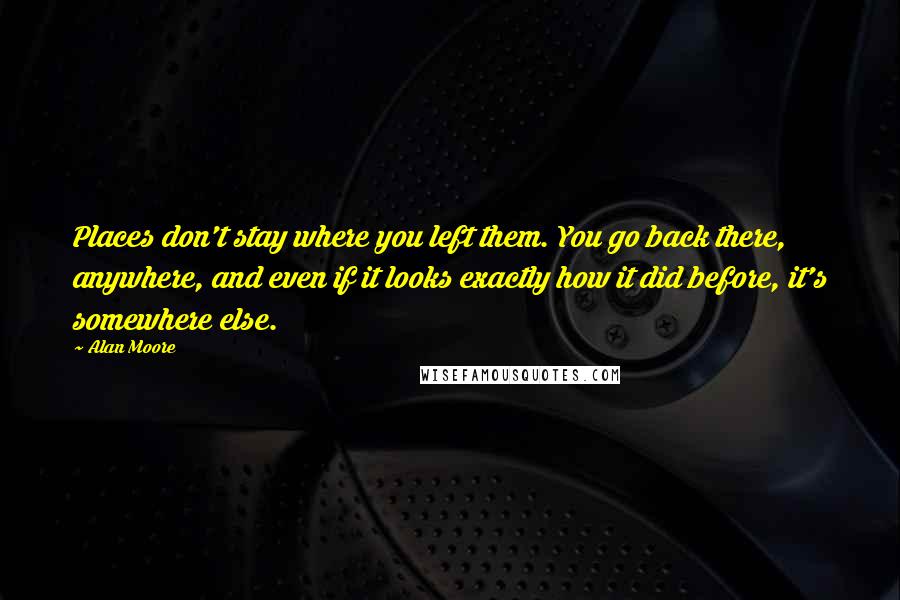 Alan Moore Quotes: Places don't stay where you left them. You go back there, anywhere, and even if it looks exactly how it did before, it's somewhere else.