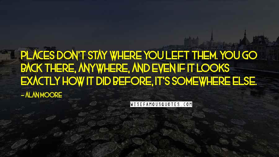 Alan Moore Quotes: Places don't stay where you left them. You go back there, anywhere, and even if it looks exactly how it did before, it's somewhere else.