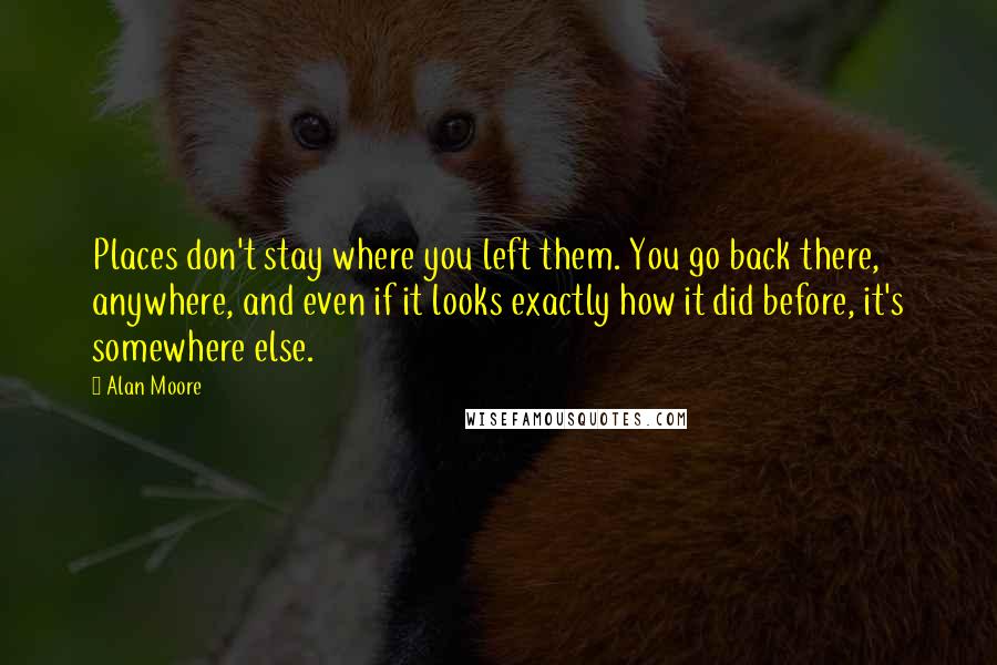 Alan Moore Quotes: Places don't stay where you left them. You go back there, anywhere, and even if it looks exactly how it did before, it's somewhere else.