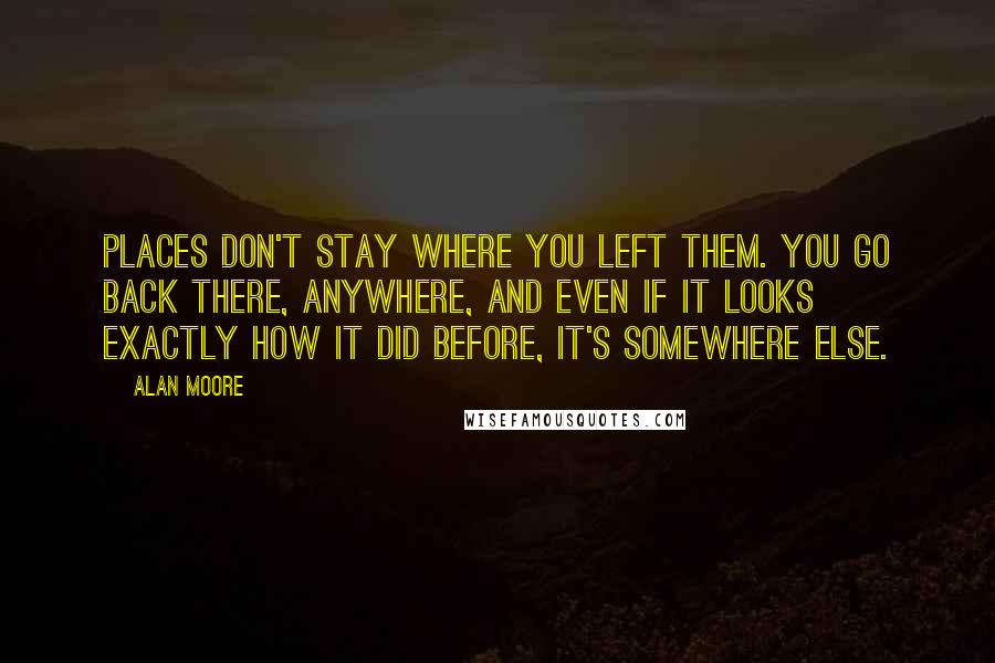 Alan Moore Quotes: Places don't stay where you left them. You go back there, anywhere, and even if it looks exactly how it did before, it's somewhere else.