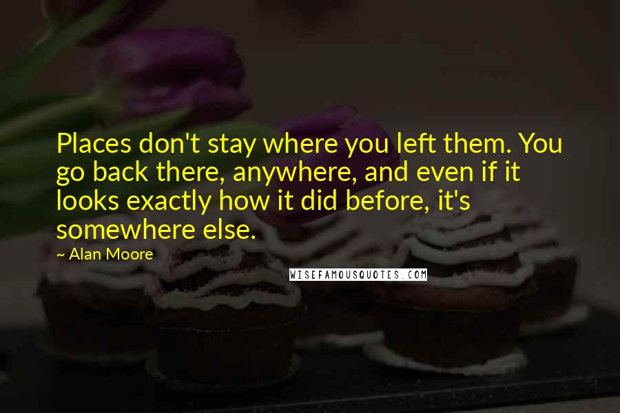 Alan Moore Quotes: Places don't stay where you left them. You go back there, anywhere, and even if it looks exactly how it did before, it's somewhere else.