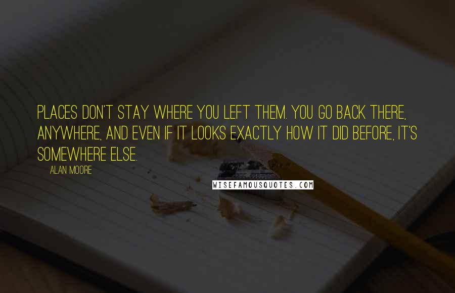 Alan Moore Quotes: Places don't stay where you left them. You go back there, anywhere, and even if it looks exactly how it did before, it's somewhere else.