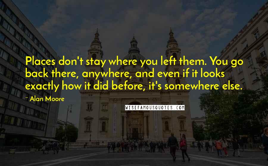 Alan Moore Quotes: Places don't stay where you left them. You go back there, anywhere, and even if it looks exactly how it did before, it's somewhere else.