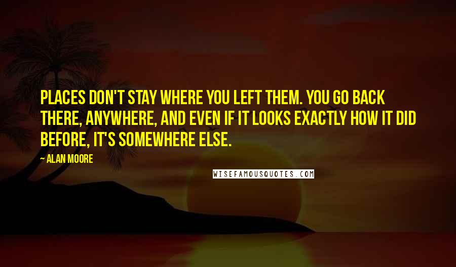 Alan Moore Quotes: Places don't stay where you left them. You go back there, anywhere, and even if it looks exactly how it did before, it's somewhere else.