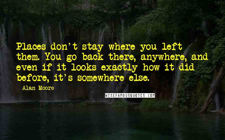 Alan Moore Quotes: Places don't stay where you left them. You go back there, anywhere, and even if it looks exactly how it did before, it's somewhere else.