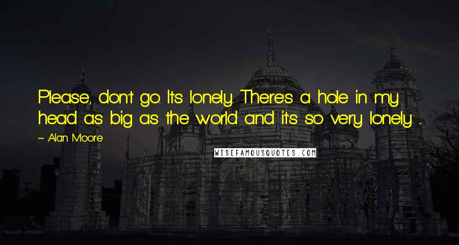 Alan Moore Quotes: Please, don't go. It's lonely. There's a hole in my head as big as the world and it's so very lonely ...