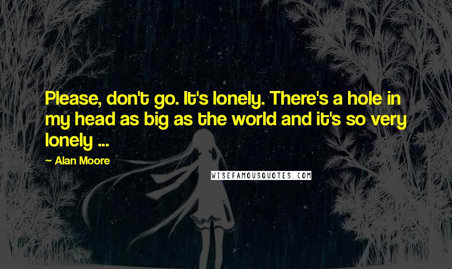 Alan Moore Quotes: Please, don't go. It's lonely. There's a hole in my head as big as the world and it's so very lonely ...
