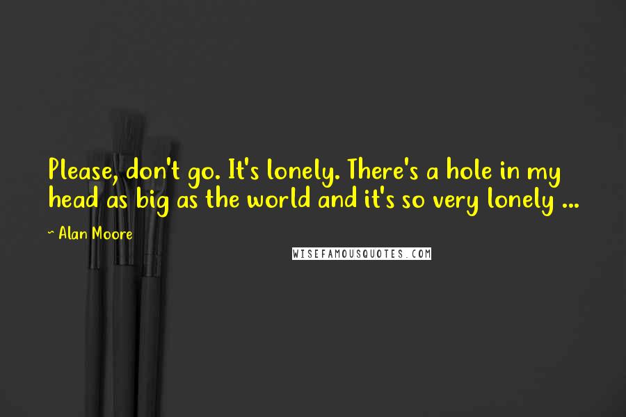 Alan Moore Quotes: Please, don't go. It's lonely. There's a hole in my head as big as the world and it's so very lonely ...