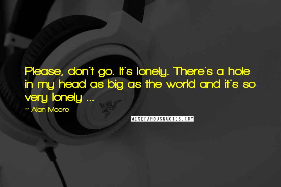 Alan Moore Quotes: Please, don't go. It's lonely. There's a hole in my head as big as the world and it's so very lonely ...