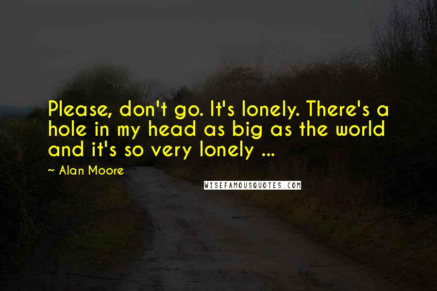 Alan Moore Quotes: Please, don't go. It's lonely. There's a hole in my head as big as the world and it's so very lonely ...