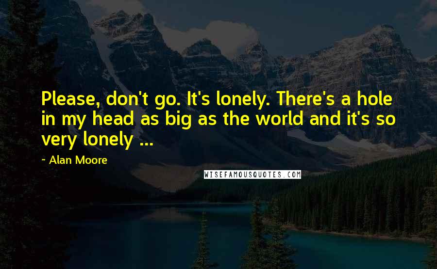 Alan Moore Quotes: Please, don't go. It's lonely. There's a hole in my head as big as the world and it's so very lonely ...