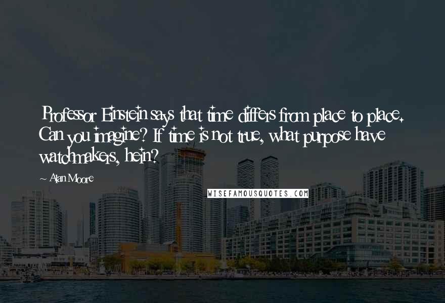 Alan Moore Quotes: Professor Einstein says that time differs from place to place. Can you imagine? If time is not true, what purpose have watchmakers, hein?