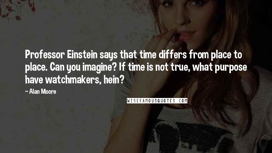 Alan Moore Quotes: Professor Einstein says that time differs from place to place. Can you imagine? If time is not true, what purpose have watchmakers, hein?