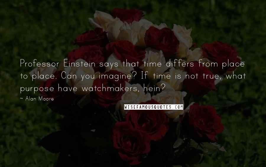 Alan Moore Quotes: Professor Einstein says that time differs from place to place. Can you imagine? If time is not true, what purpose have watchmakers, hein?