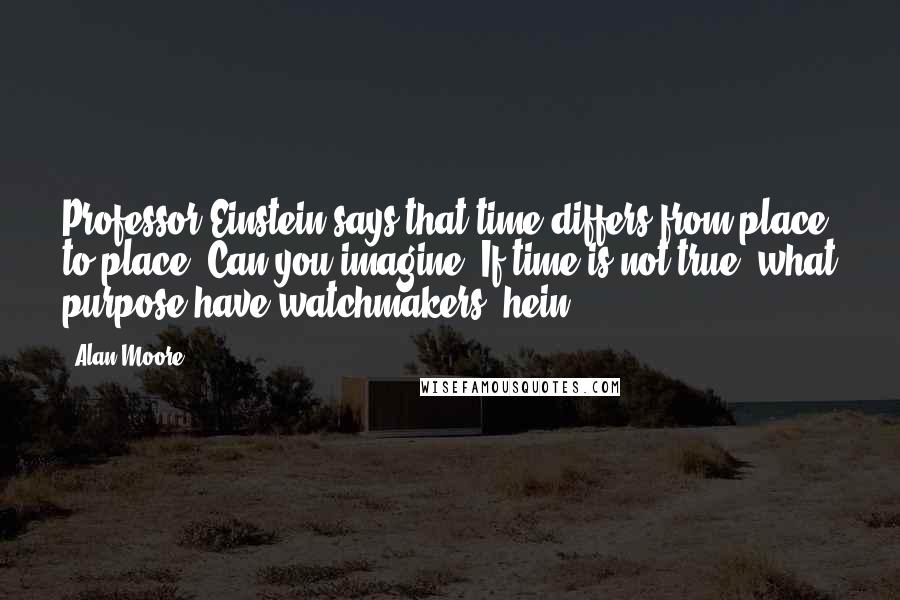 Alan Moore Quotes: Professor Einstein says that time differs from place to place. Can you imagine? If time is not true, what purpose have watchmakers, hein?
