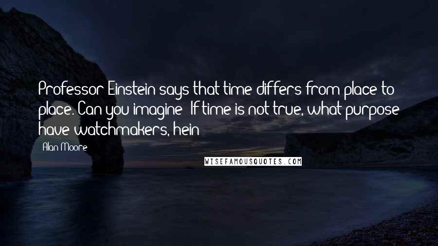 Alan Moore Quotes: Professor Einstein says that time differs from place to place. Can you imagine? If time is not true, what purpose have watchmakers, hein?