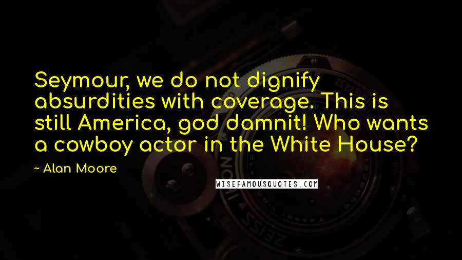 Alan Moore Quotes: Seymour, we do not dignify absurdities with coverage. This is still America, god damnit! Who wants a cowboy actor in the White House?