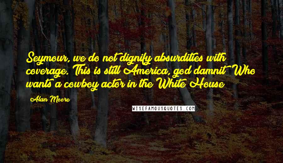 Alan Moore Quotes: Seymour, we do not dignify absurdities with coverage. This is still America, god damnit! Who wants a cowboy actor in the White House?