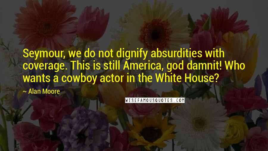 Alan Moore Quotes: Seymour, we do not dignify absurdities with coverage. This is still America, god damnit! Who wants a cowboy actor in the White House?