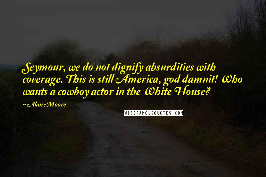 Alan Moore Quotes: Seymour, we do not dignify absurdities with coverage. This is still America, god damnit! Who wants a cowboy actor in the White House?