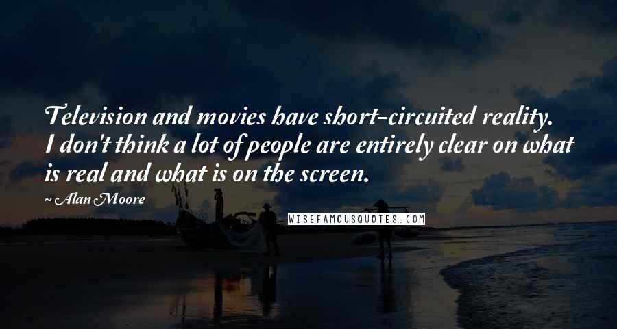 Alan Moore Quotes: Television and movies have short-circuited reality. I don't think a lot of people are entirely clear on what is real and what is on the screen.