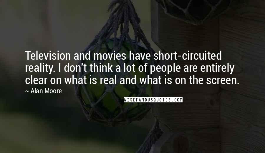 Alan Moore Quotes: Television and movies have short-circuited reality. I don't think a lot of people are entirely clear on what is real and what is on the screen.