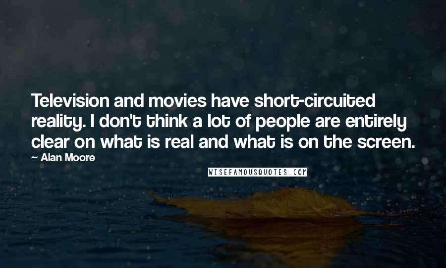 Alan Moore Quotes: Television and movies have short-circuited reality. I don't think a lot of people are entirely clear on what is real and what is on the screen.