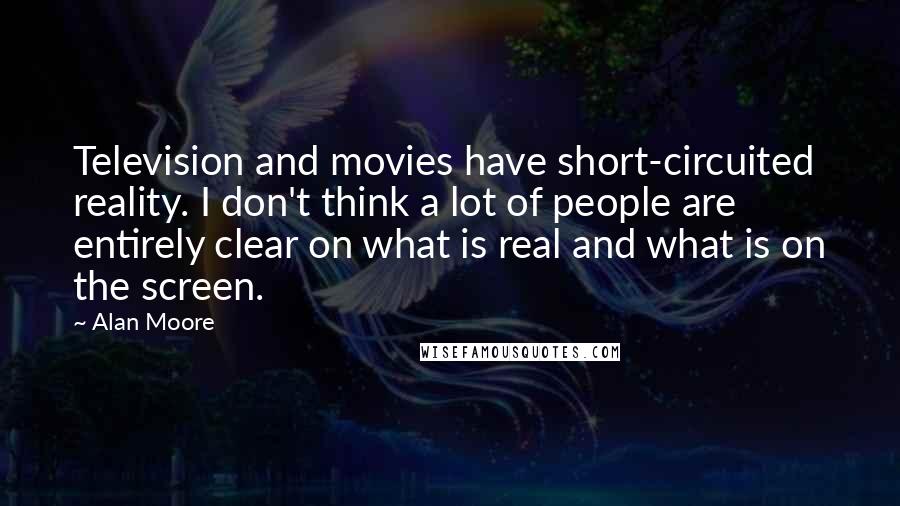 Alan Moore Quotes: Television and movies have short-circuited reality. I don't think a lot of people are entirely clear on what is real and what is on the screen.