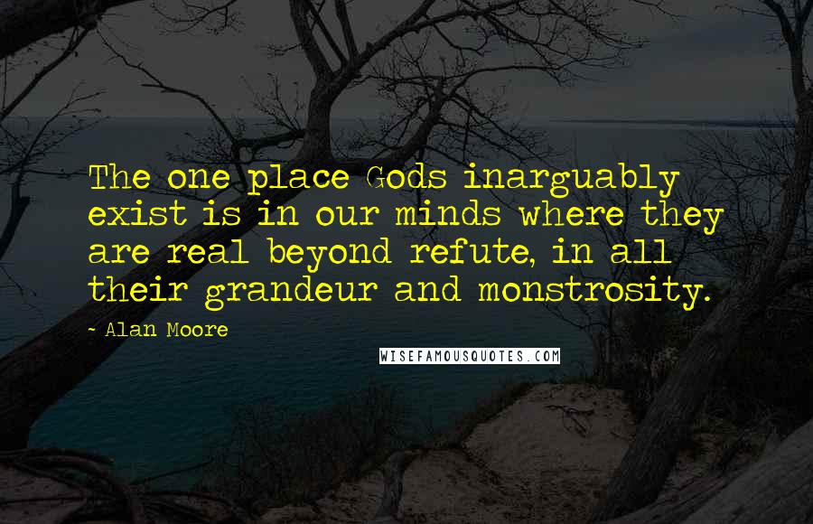 Alan Moore Quotes: The one place Gods inarguably exist is in our minds where they are real beyond refute, in all their grandeur and monstrosity.