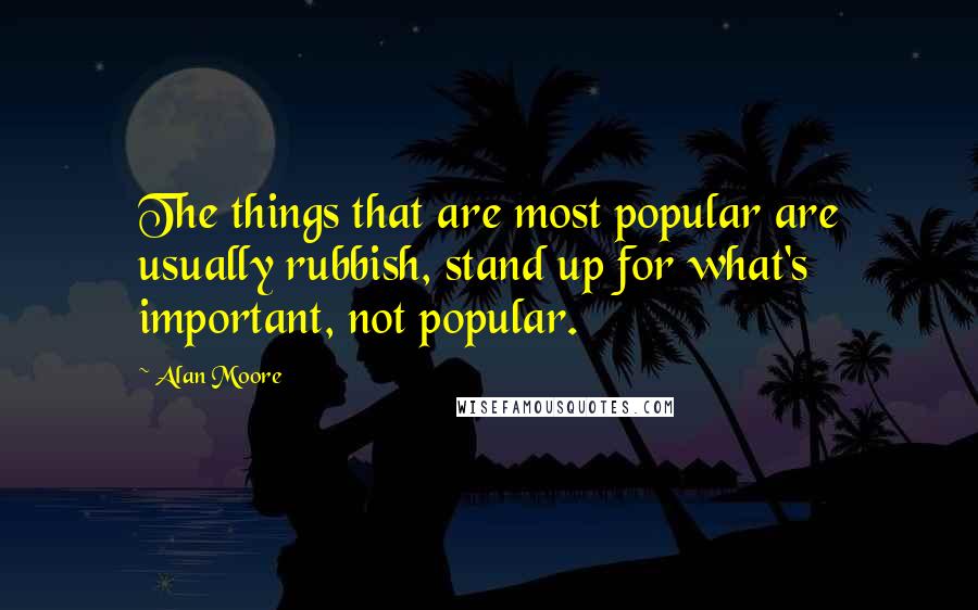 Alan Moore Quotes: The things that are most popular are usually rubbish, stand up for what's important, not popular.