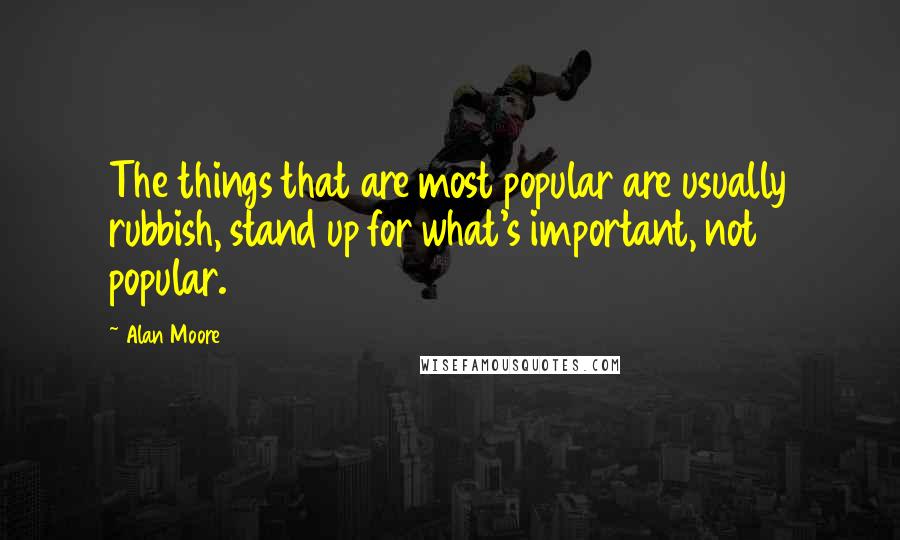 Alan Moore Quotes: The things that are most popular are usually rubbish, stand up for what's important, not popular.