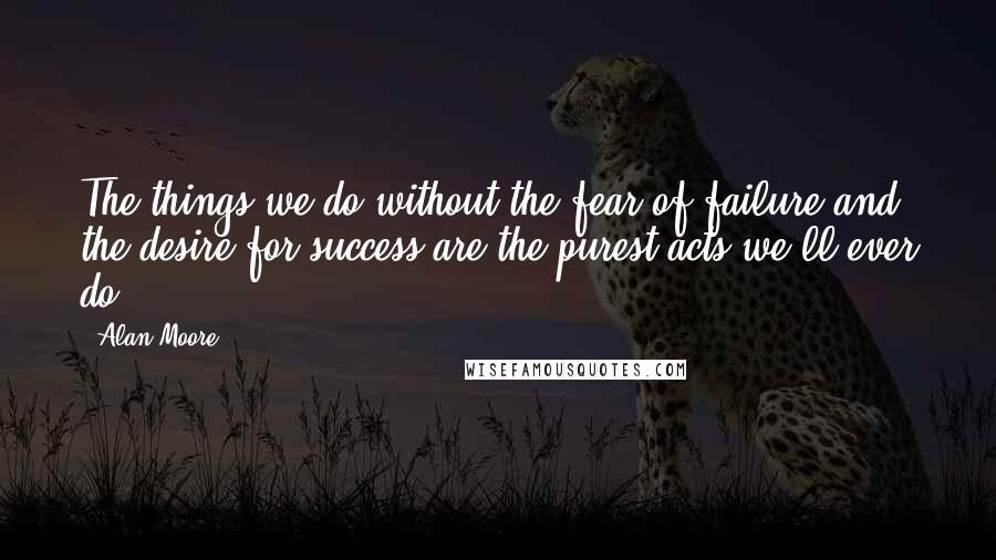 Alan Moore Quotes: The things we do without the fear of failure and the desire for success are the purest acts we'll ever do
