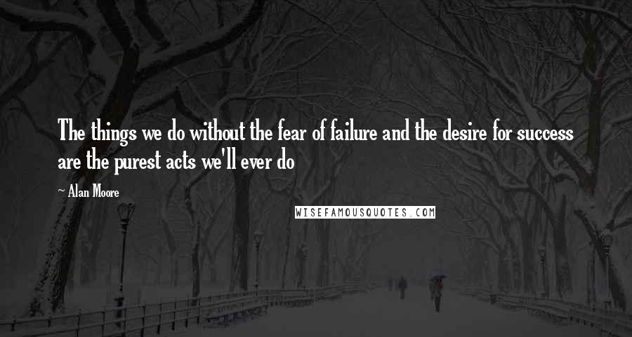 Alan Moore Quotes: The things we do without the fear of failure and the desire for success are the purest acts we'll ever do