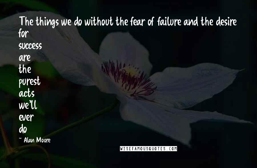 Alan Moore Quotes: The things we do without the fear of failure and the desire for success are the purest acts we'll ever do