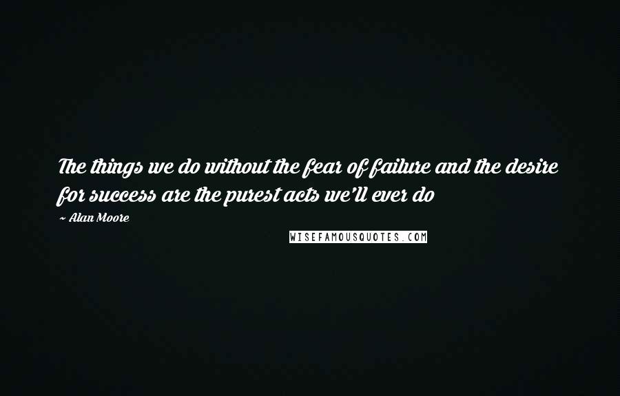 Alan Moore Quotes: The things we do without the fear of failure and the desire for success are the purest acts we'll ever do